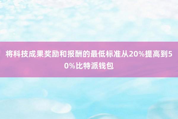 将科技成果奖励和报酬的最低标准从20%提高到50%比特派钱包