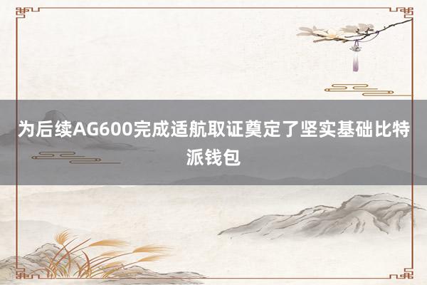 为后续AG600完成适航取证奠定了坚实基础比特派钱包