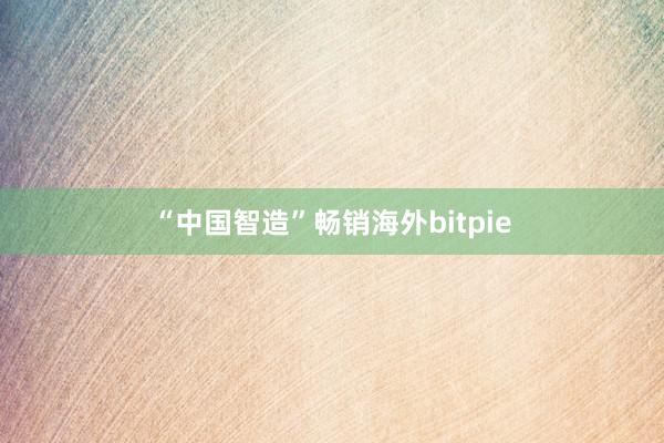 “中国智造”畅销海外bitpie