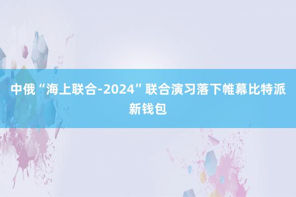 中俄“海上联合-2024”联合演习落下帷幕比特派新钱包