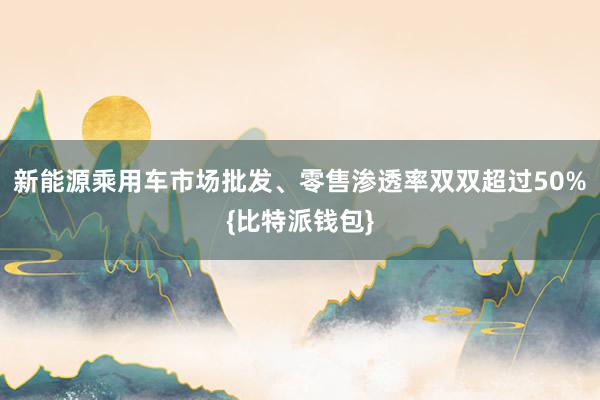 新能源乘用车市场批发、零售渗透率双双超过50%{比特派钱包}