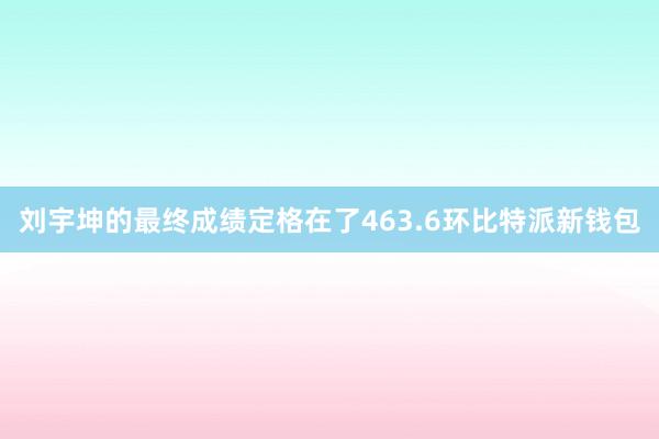 刘宇坤的最终成绩定格在了463.6环比特派新钱包