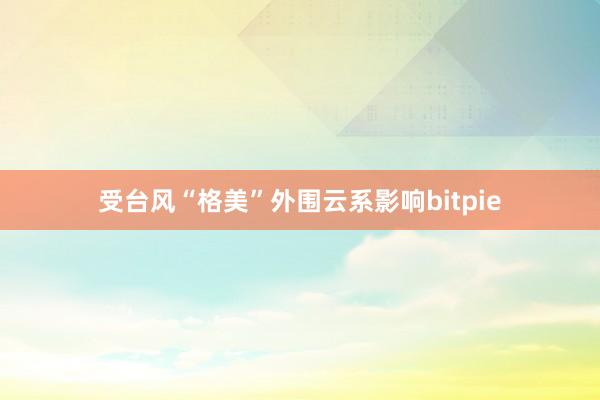 受台风“格美”外围云系影响bitpie