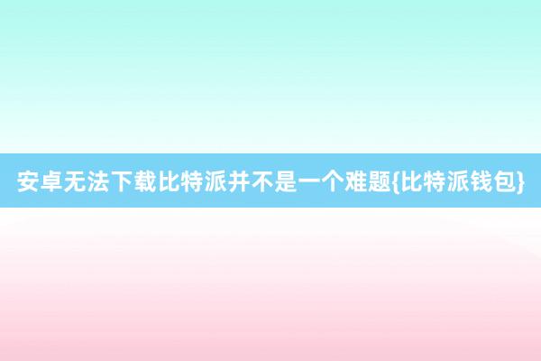 安卓无法下载比特派并不是一个难题{比特派钱包}