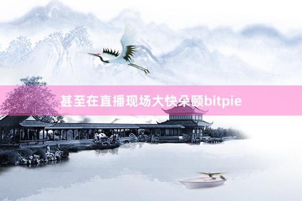 甚至在直播现场大快朵颐bitpie