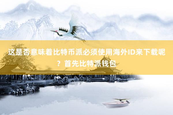 这是否意味着比特币派必须使用海外ID来下载呢？首先比特派钱包