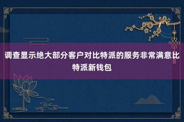 调查显示绝大部分客户对比特派的服务非常满意比特派新钱包